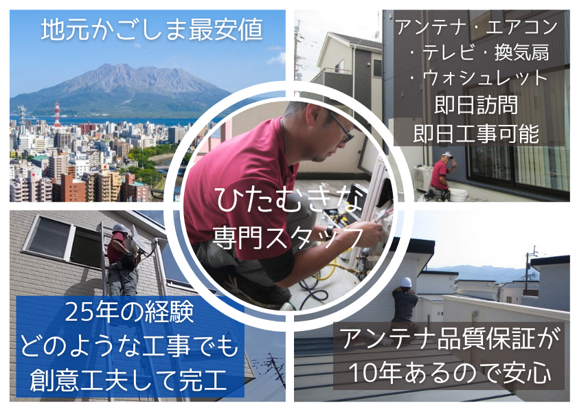 地元かごしま最安値。アンテナ・エアコン・テレビ・換気扇・ウォシュレット、即日訪問、即日工事可能。25年の経験どのような工事でも創意工夫して完工。アンテナ工事長期10年保証と落雷でのブースター故障も保証があるので安心！