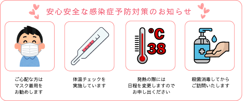 安心安全な感染症予防対策のお知らせ。ご心配な方はマスク着用をお勧めします。体温チェックを実施しています。発熱の際には日程を変更しますのでお申し出ください。殺菌消毒してからご訪問いたします。
