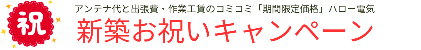 アンテナ代と出張費・作業工賃のコミコミ「期間限定価格」ハロー電気の祝！新築お祝いキャンペーン！
