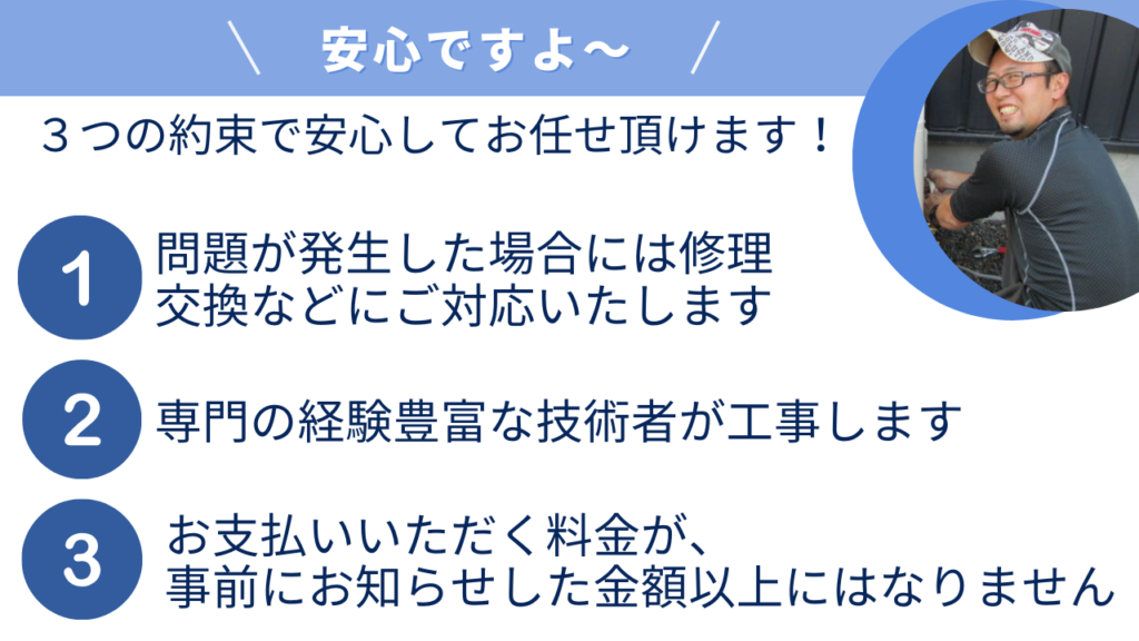 「安心ですよ～」３つの約束で安心してお任せ頂けます！１、発生した場合には修理
交換などにご対応いたします。２、専門の経験豊富な技術者が工事します。３、お支払いいただく料金が、事前にお知らせした金額以上にはなりません。